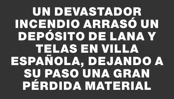 Un devastador incendio arrasó un depósito de lana y telas en Villa Española, dejando a su paso una gran pérdida material