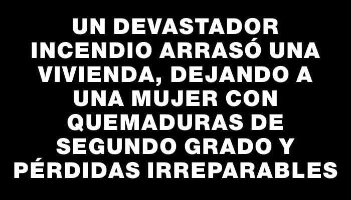 Un devastador incendio arrasó una vivienda, dejando a una mujer con quemaduras de segundo grado y pérdidas irreparables