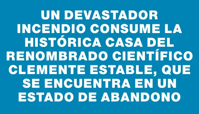 Un devastador incendio consume la histórica casa del renombrado científico Clemente Estable, que se encuentra en un estado de abandono