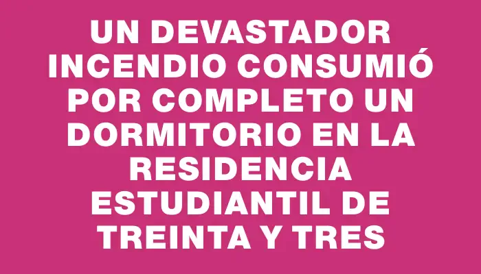 Un devastador incendio consumió por completo un dormitorio en la residencia estudiantil de Treinta y Tres