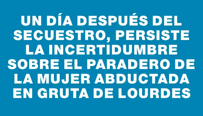 Un día después del secuestro, persiste la incertidumbre sobre el paradero de la mujer abductada en Gruta de Lourdes