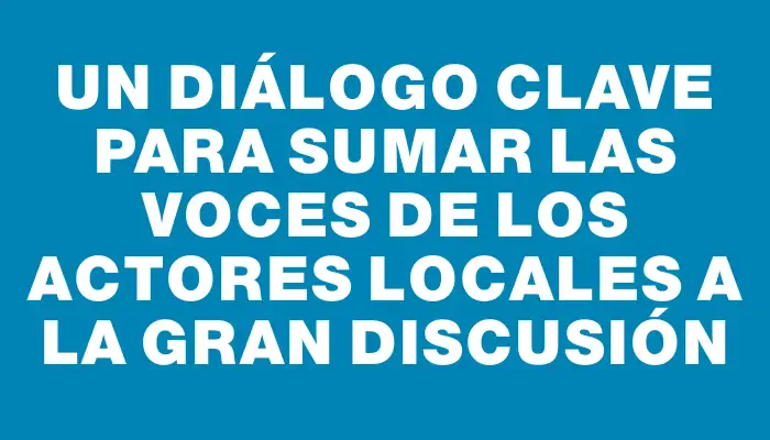 Un diálogo clave para sumar las voces de los actores locales a la gran discusión