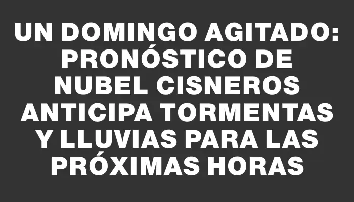 Un domingo agitado: pronóstico de Nubel Cisneros anticipa tormentas y lluvias para las próximas horas