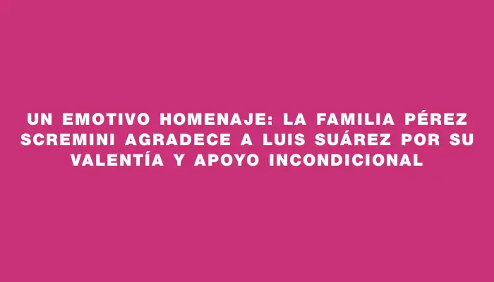 Un emotivo homenaje: La familia Pérez Scremini agradece a Luis Suárez por su valentía y apoyo incondicional