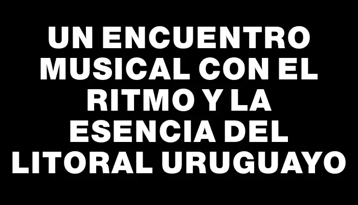 Un encuentro musical con el ritmo y la esencia del litoral uruguayo