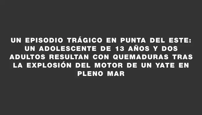Un episodio trágico en Punta del Este: un adolescente de 13 años y dos adultos resultan con quemaduras tras la explosión del motor de un yate en pleno mar