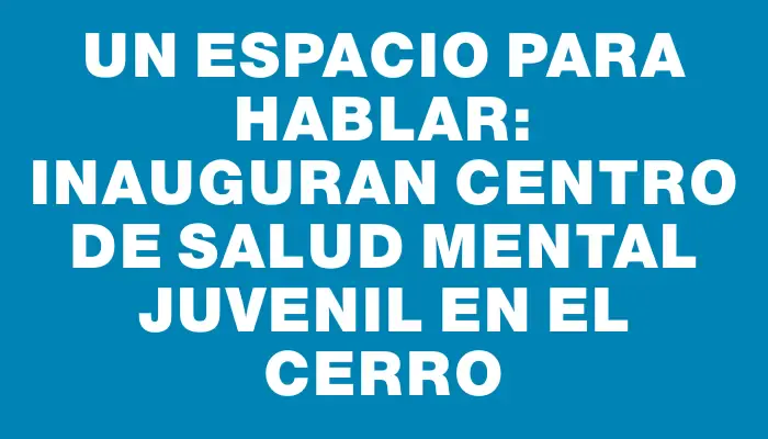 Un Espacio para Hablar: Inauguran Centro de Salud Mental Juvenil en el Cerro