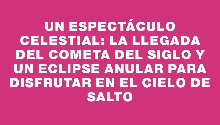 Un espectáculo celestial: la llegada del cometa del siglo y un eclipse anular para disfrutar en el cielo de Salto