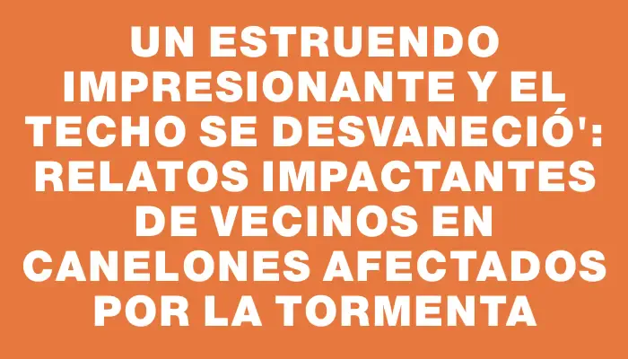 Un estruendo impresionante y el techo se desvaneció": relatos impactantes de vecinos en Canelones afectados por la tormenta