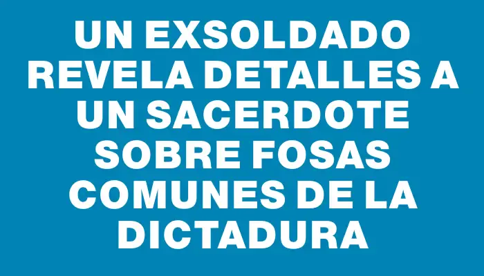 Un exsoldado revela detalles a un sacerdote sobre fosas comunes de la dictadura