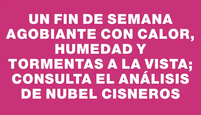 Un fin de semana agobiante con calor, humedad y tormentas a la vista; consulta el análisis de Nubel Cisneros