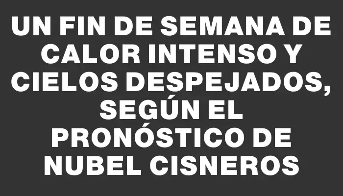 Un fin de semana de calor intenso y cielos despejados, según el pronóstico de Nubel Cisneros