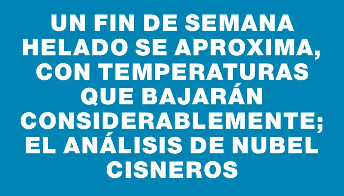 Un fin de semana helado se aproxima, con temperaturas que bajarán considerablemente; el análisis de Nubel Cisneros