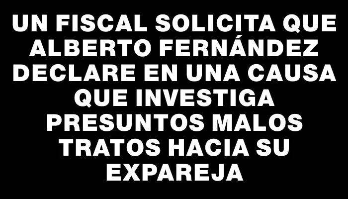 Un fiscal solicita que Alberto Fernández declare en una causa que investiga presuntos malos tratos hacia su expareja