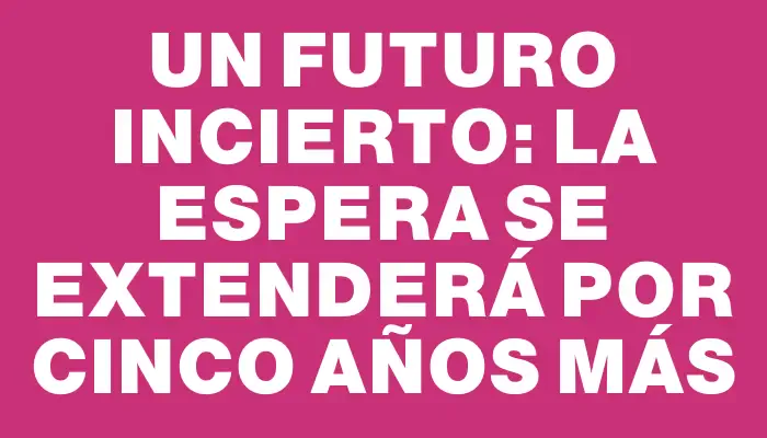 Un futuro incierto: la espera se extenderá por cinco años más