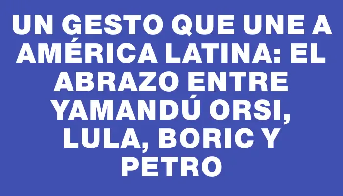 Un gesto que une a América Latina: el abrazo entre Yamandú Orsi, Lula, Boric y Petro