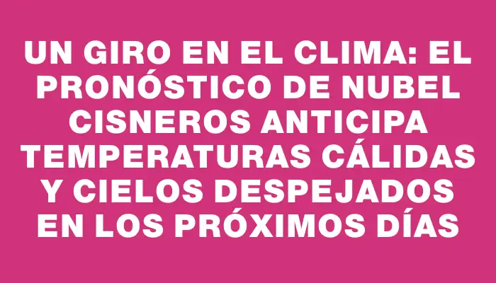 Un giro en el clima: el pronóstico de Nubel Cisneros anticipa temperaturas cálidas y cielos despejados en los próximos días