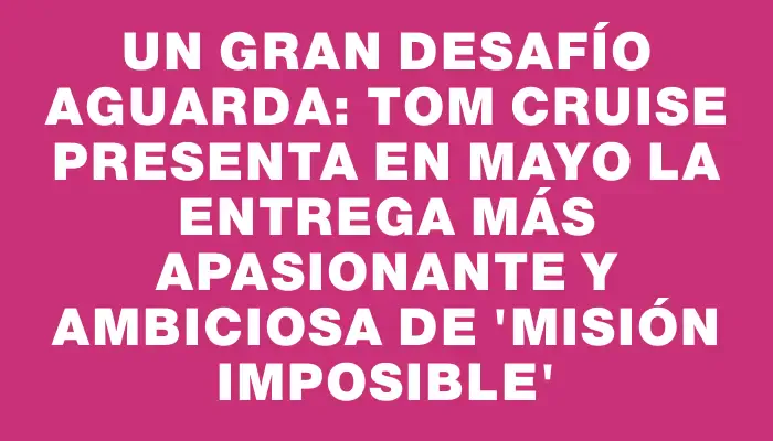 Un gran desafío aguarda: Tom Cruise presenta en mayo la entrega más apasionante y ambiciosa de 'Misión Imposible'