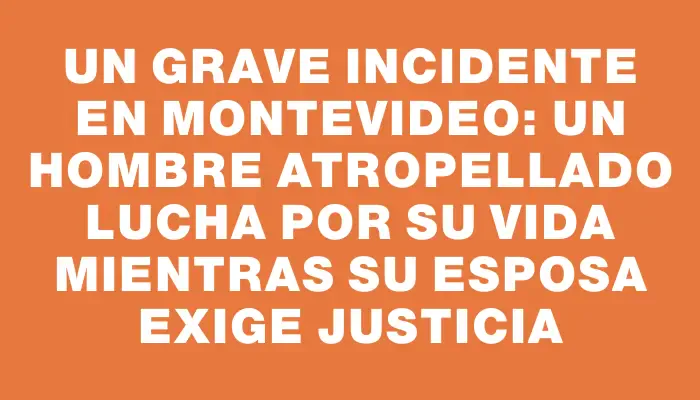 Un grave incidente en Montevideo: un hombre atropellado lucha por su vida mientras su esposa exige justicia