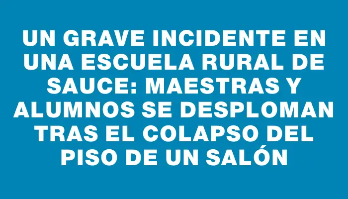 Un grave incidente en una escuela rural de Sauce: maestras y alumnos se desploman tras el colapso del piso de un salón