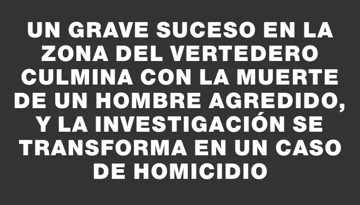 Un grave suceso en la zona del vertedero culmina con la muerte de un hombre agredido, y la investigación se transforma en un caso de homicidio