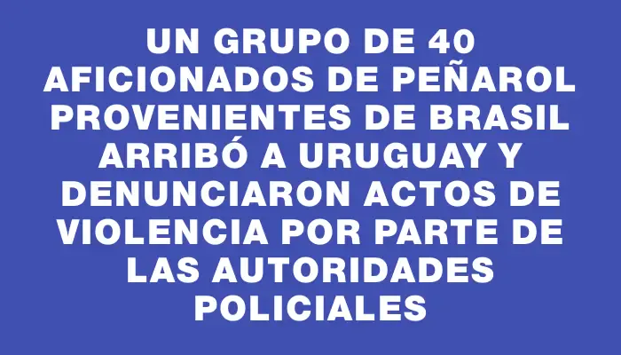 Un grupo de 40 aficionados de Peñarol provenientes de Brasil arribó a Uruguay y denunciaron actos de violencia por parte de las autoridades policiales