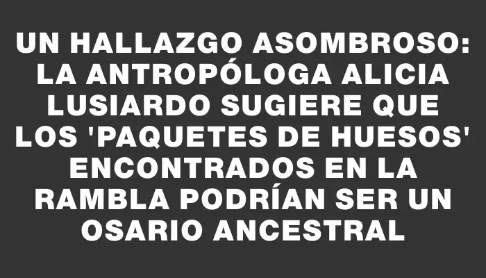 Un hallazgo asombroso: la antropóloga Alicia Lusiardo sugiere que los 'paquetes de huesos' encontrados en la rambla podrían ser un osario ancestral