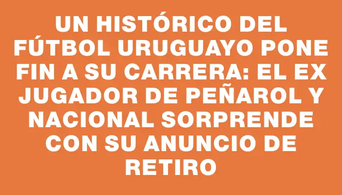 Un histórico del fútbol uruguayo pone fin a su carrera: el ex jugador de Peñarol y Nacional sorprende con su anuncio de retiro