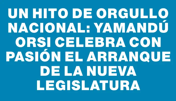 Un hito de orgullo nacional: Yamandú Orsi celebra con pasión el arranque de la nueva Legislatura