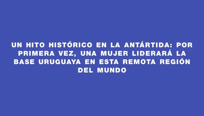 Un hito histórico en la Antártida: por primera vez, una mujer liderará la base uruguaya en esta remota región del mundo