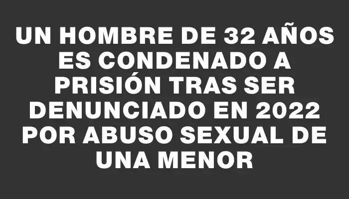 Un hombre de 32 años es condenado a prisión tras ser denunciado en 2022 por abuso sexual de una menor