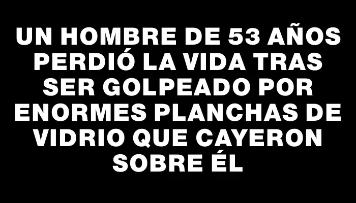 Un hombre de 53 años perdió la vida tras ser golpeado por enormes planchas de vidrio que cayeron sobre él