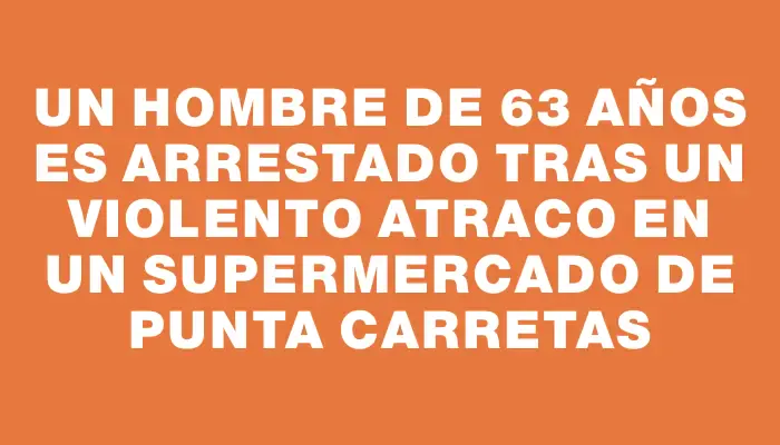 Un hombre de 63 años es arrestado tras un violento atraco en un supermercado de Punta Carretas