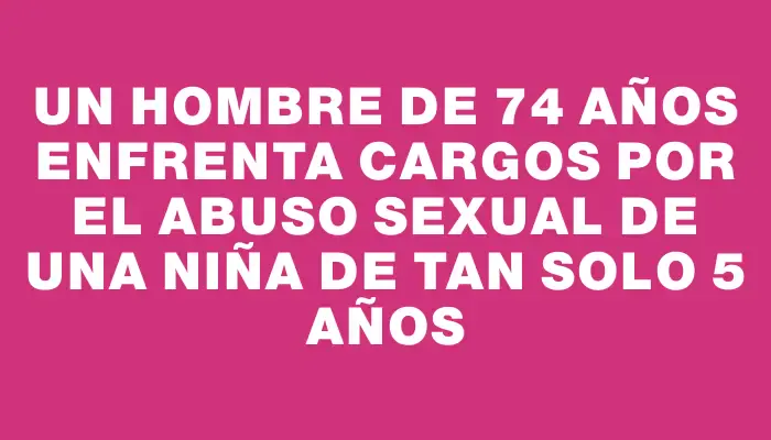 Un hombre de 74 años enfrenta cargos por el abuso sexual de una niña de tan solo 5 años