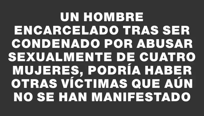 Un hombre encarcelado tras ser condenado por abusar sexualmente de cuatro mujeres, podría haber otras víctimas que aún no se han manifestado