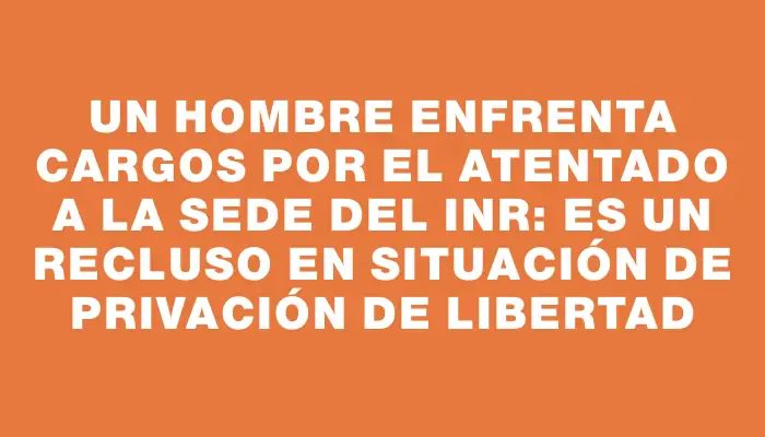 Un hombre enfrenta cargos por el atentado a la sede del Inr: es un recluso en situación de privación de libertad