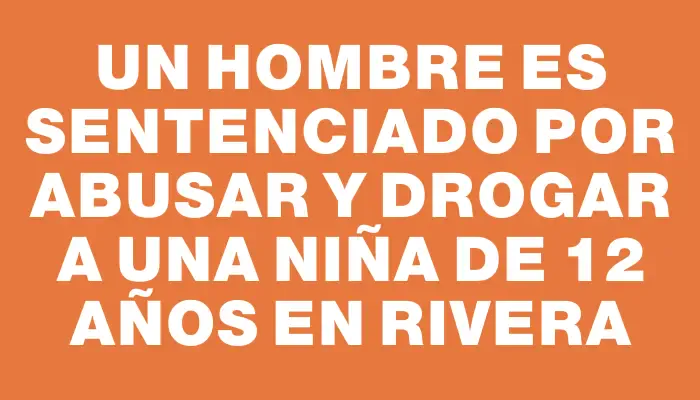 Un hombre es sentenciado por abusar y drogar a una niña de 12 años en Rivera