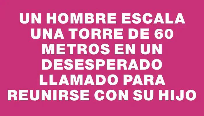 Un hombre escala una torre de 60 metros en un desesperado llamado para reunirse con su hijo