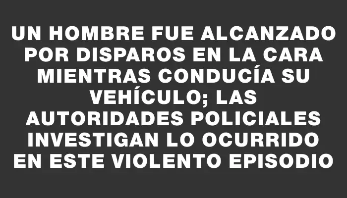 Un hombre fue alcanzado por disparos en la cara mientras conducía su vehículo; las autoridades policiales investigan lo ocurrido en este violento episodio