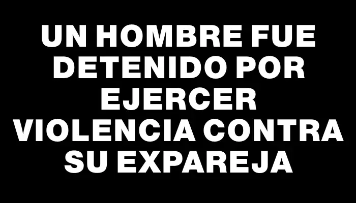 Un hombre fue detenido por ejercer violencia contra su expareja