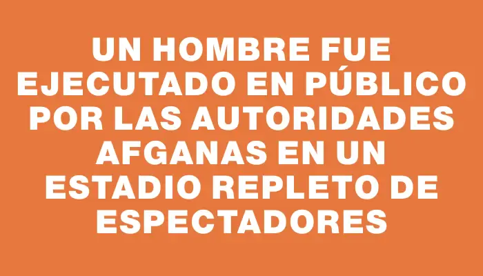 Un hombre fue ejecutado en público por las autoridades afganas en un estadio repleto de espectadores