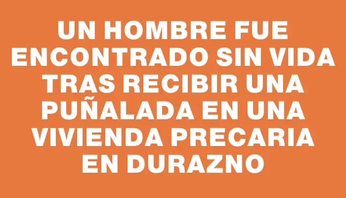 Un hombre fue encontrado sin vida tras recibir una puñalada en una vivienda precaria en Durazno