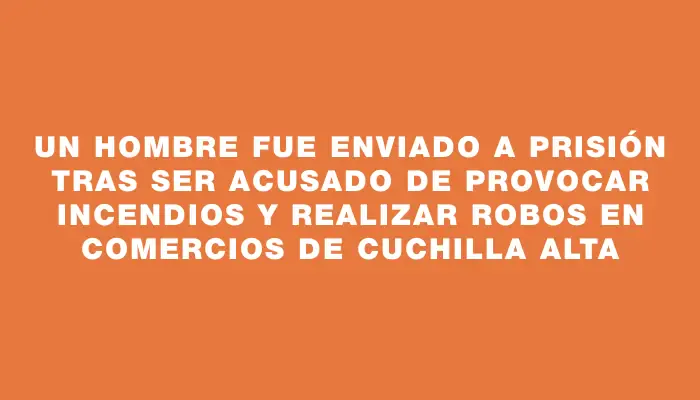 Un hombre fue enviado a prisión tras ser acusado de provocar incendios y realizar robos en comercios de Cuchilla Alta