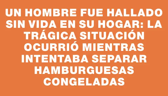 Un hombre fue hallado sin vida en su hogar: la trágica situación ocurrió mientras intentaba separar hamburguesas congeladas