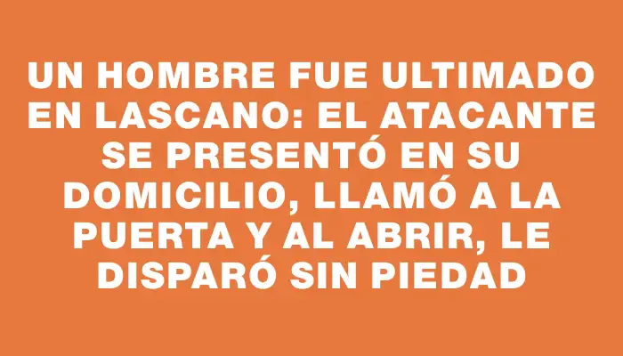 Un hombre fue ultimado en Lascano: el atacante se presentó en su domicilio, llamó a la puerta y al abrir, le disparó sin piedad