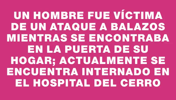 Un hombre fue víctima de un ataque a balazos mientras se encontraba en la puerta de su hogar; actualmente se encuentra internado en el Hospital del Cerro