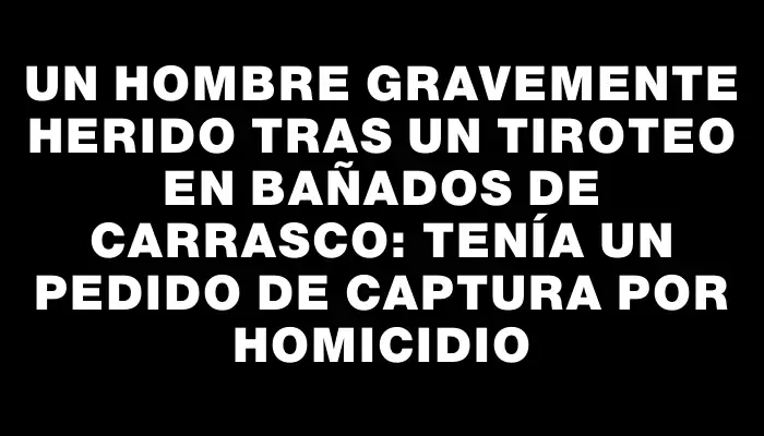 Un hombre gravemente herido tras un tiroteo en Bañados de Carrasco: tenía un pedido de captura por homicidio