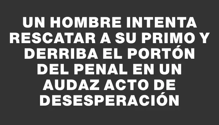 Un hombre intenta rescatar a su primo y derriba el portón del penal en un audaz acto de desesperación