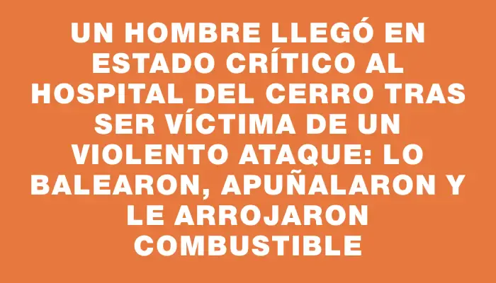 Un hombre llegó en estado crítico al hospital del Cerro tras ser víctima de un violento ataque: lo balearon, apuñalaron y le arrojaron combustible