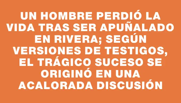 Un hombre perdió la vida tras ser apuñalado en Rivera; según versiones de testigos, el trágico suceso se originó en una acalorada discusión